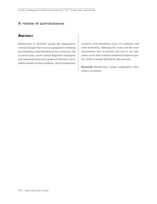 96 / Sandra Milena Bravo Vanegas
Ciencia y Tecnología para la Salud Visual y Ocular. Vol. 7 / Nº 1: 95-106 / Enero - junio de 2009
A review of queratoconus
Abstract
Keratoconus is included among the degenerative
corneal changes that occur in a progressive thinning
and distortion. It has been known for a long time, but
in recent years, novel corneal diagnostic techniques
and treatments have been proposed that have led to
further studies on this condition. About keratoconus
we know what alterations occur, its evolution, and
some treatments. Although the cause and the exact
mechanisms, how to prevent and cure it, are unk-
nown, so we must continue research to improve qua-
lity of life of people affected by this anomaly.
Keywords: Keratoconus, cornea, astigmatism, inhe-
ritance, evolution.
 