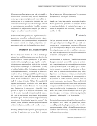 Ciencia y Tecnología para la Salud Visual y Ocular. Vol. 7 / Nº 1: 95-106 / Enero - junio de 2009
Una revisión del queratocono / 97
El queratocono, la ectasia corneal más reconocida y
estudiada en los últimos años, es una enfermedad
ocular que se presenta típicamente en el adulto jo-
ven o incluso en la adolescencia. Se puede describir
como una anomalía que afecta la morfología corneal
y, por consiguiente, la condición visual del paciente,
induciendo un astigmatismo irregular que debe co-
rregirse con gafas o lentes de contacto.
Normalmente, en el queratocono se produce un adel-
gazamiento corneal de predominio central o para-
central inferior, que causa un aumento progresivo de
la curvatura corneal, con miopía, astigmatismo irre-
gular y protrusión apical cónica (Barraquer, 2004).
Historia del queratocono
En una disertación doctoral de 1748, el oftalmólogo
alemán Burchard Mauchart proveyó una descripción
temprana de un caso de queratocono, al que deno-
minó staphyloma diaphanum, que significa (estafilo-
ma) prominencia anormal del tejido ocular (diáfano)
transparente. Sin embargo, no fue hasta 1854 cuando
el médico británico John Nottingham describió con
claridad este fenómeno y lo distinguió de otras ecta-
sias de la córnea. Nottingham (1854) reportó los casos
de “córnea cónica” que había observado y describió
varias de las características clásicas de la enferme-
dad. El cirujano británico William Bowman (1859)
usó un oftalmoscopio (inventado hacía poco por el
médico y físico alemán Hermann von Helmholtz)
para diagnosticar el queratocono y describió cómo
graduar el ángulo en el espejo del instrumento para
ver de la mejor manera la forma cónica de la córnea.
En 1888 se describieron las primeras adaptaciones
de “lentes” para mejorar la visión en pacientes con
queratocono, denominadas “gafas de contacto”. La
historia de los lentes de contacto y el queratocono
están estrechamente unidas desde aquellas fechas.
Elsching (1930) realizó la primera queratoplastia en
este tipo de pacientes, con lo que abrió el camino
hacia la solución del queratocono en los casos que
hasta entonces tenían peor pronóstico.
Desde 1903 hasta la actualidad las técnicas de adap-
tación, junto con la gran oferta de diferentes diseños
y materiales de lentes de contacto, hacen que el pa-
ciente se adaptecon más facilidad y obtenga mejor
calidad de vida.
Etiología
Se han propuesto muchas teorías con respecto a la
etiología del queratocono. Es posible que sea la con-
secuencia de varios procesos patológicos diferentes
y de factores genéticos. Hoy en día se tienen muchas
investigaciones que servirán en un futuro para cono-
cer mejor al queratocono y encontrar la prevención y
corrección a tiempo (Mora, 2007).
Los resultados de laboratorio y los estudios clínicos
han proporcionado pistas útiles acerca de la etiolo-
gía. Una de las evidencias encontradas en estudios es
el trabajo de Sawaguchi et ál. (2007), que ha mostra-
do un aumento en enzimas de las lisosimas en el epi-
telio basal de córneas con queratocono. Otras inves-
tigaciones recolectan más evidencias de la relación
existente entre el metabolismo de los queratocitos y
la aparición de ciertas anomalías corneales, entre las
que se encuentra el queratocono. Wilson et ál. (1996)
concluyeron que hay alteraciones en el mecanismo
de apoptosis de los queratocitos, lo que explicaría su
carácter evolutivo. De forma parecida, el estudio de
Chwa et ál. (2005) incide en la aplicación de los que-
ratocitos, pues en este caso existe una degradación
progresiva del colágeno VI en estas células.
Estos estudios muestran alteración celular y molecu-
lar específica de la córnea con queratocono, inclui-
dos adelgazamiento y fragmentación de las membra-
nas, degeneración celular y de las fibras de colágeno,
cambios mitocondriales y anormalidad bioquímica
en la síntesis de proteínas.
 