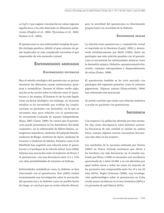 Ciencia y Tecnología para la Salud Visual y Ocular. Vol. 7 / Nº 1: 95-106 / Enero - junio de 2009
Una revisión del queratocono / 99
ca 5q21.2 que sugiere vinculación en varias regiones
significativa y ha sido detectado en diferentes pobla-
ciones (Hughes et ál., 2004; Tyynismaa et ál., 2002;
Nielsen et ál., 2003).
El queratocono es una enfermedad compleja de posi-
ble etiología genética; debido al gran número de ge-
nes implicados es más complicado encontrar el gen
responsable de esta anomalía corneal.
Enfermedades asociadas
Enfermedades sistémicas
Para el estudio etiológico del queratocono es preciso
enumerar las diferentes causas autoinmunes, gené-
ticas y metabólicas. Durante el último medio siglo,
mucho se ha escrito sobre la relación entre el quera-
tocono y las atopías, El frotarse el ojo ha sido ligado
como un factor etiológico; sin embargo, en recientes
estudios se ha encontrado que evalúan las compli-
caciones en pacientes con dermatitis, en la que se
encuentra muy poca relación con el queratocono.
Se recomienda evaluarla de manera independiente
(Kaya, 2007; Carmi, 2006). Se conoce que el querato-
cono puede presentarse en los desórdenes del tejido
conjuntivo, en la enfermedad de Ehlers-Danlos, os-
teogénesis imperfecta, síndrome del párpado blando,
síndrome de Rieger, síndrome de Apert, síndrome de
Crouzon y síndrome de Marfan. Estudios como el de
Pobelle26 han sugerido una relación entre el quera-
tocono y el prolapso de la válvula mitral. Luis (2004)
informa una asociación entre el síndrome de Down y
el queratocono, con una frecuencia entre 5,5 y 15%
con altas probabilidades de terminar en hidrops.
Enfermedades metabólicas como la diabetes se han
relacionado con el queratocono. Kuo (2005) realizó
recientemente una investigación sobre la asociación
del queratocono y la diabetes como un posible factor
de riesgo; se concluyó que no existe relación directa,
pero la severidad del queratocono es directamente
proporcional a la severidad de la diabetes.
Enfermedad ocular
La relación entre queratocono y conjuntivitis vernal
es reportada en la literatura (Lapid, 2002) y demos-
trada estadísticamente por Bietti (1985). Entre las
patologías que más relación guardan con el querato-
cono se encuentran las enfermedades atópicas como
la dermatitis atópica, blefaritis, queratoconjuntivitis,
uveítis, cataratas subcapsulares y desprendimiento
de retina (Foster, 1990).
El queratocono también se ha visto asociado con
patologías del segmento posterior, como la retinosis
pigmentosa. Algunos autores (Franceschetti, 1994)
han informado esta asociación.
Se puede concluir que existe una relación sistémica
u ocular en pacientes con queratocono.
Incidencia
Con respecto a la población afectada por esta anoma-
lía, hay cierta discrepancia entre distintos autores.
La frecuencia de esta entidad es similar en ambos
sexos, aunque algunos autores encuentran frecuen-
cias más altas en las mujeres.
Los resultados de la encuesta realizada por Owens
(2003) en Nueva Zelanda mostraron que afecta a
los hombres con más frecuencia; en el estudio rea-
lizado por Khoo, (1999) se encuentra una incidencia
aproximada de 1 entre 10.000, y se ven afectados por
igual ambos sexos y todas las razas. La mayoría de
los pacientes está comprendida entre los 10 y los 20
años (65%). Según Grünauer (2006), una investiga-
ción epidemiológica sobre el queratocono en Cuba
reveló mayor incidencia en el sexo femenino (66%) y
en pacientes de piel blanca (83%)
 