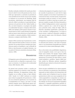 100 / Sandra Milena Bravo Vanegas
Ciencia y Tecnología para la Salud Visual y Ocular. Vol. 7 / Nº 1: 95-106 / Enero - junio de 2009
Estudios realizados alrededor del mundo para deter-
minar la edad de inicio del queratocono han encon-
trado que, típicamente, se presenta en pacientes jó-
venes alrededor de los 20 años; dos de estos estudios
se realizaron en la provincia de Shandong, donde
encontraron, relativamente, una temprana edad de
inicio (Li, 2005). La incidencia y la gravedad del que-
ratocono en la provincia de Asir, Arabia Saudita, es
alta, con inicio temprano y un progreso más rápido
a la enfermedad más grave a temprana edad (Assiri,
2005). Sin embargo, puede aparecer durante el naci-
miento hasta la cuarta o quinta década; la progresión
suele ser mayor cuanto más joven es el paciente, pero
es variable y a menudo asimétrico. Puede avanzar o
detenerse a cualquier edad (Nordan, 1997).
Lipman (1991) concluyó que el queratocono y la dis-
trofia corneal de Fuchs pueden ocurrir en un mismo
paciente. En sus observaciones consideró que el que-
ratocono puede ser hereditario y que la distrofia de
Fuchs es más frecuente en el género femenino, con
un patrón de herencia autosómica dominante (Berg-
manson, 1999).
Diagnóstico
El diagnóstico precoz del queratocono es fundamen-
tal, pues de esto va a depender, en gran parte, el ma-
nejo, la evolución y la incidencia de la enfermedad
(Lema, 2005; Byström, 2007).
En general estos pacientes acuden a consulta por
síntomas progresivos de deterioro visual, fotofobia,
diplopía, distorsión. El astigmatismo miópico alto,
irregular con un reflejo en tijera es típico (Robert,
1997). Suzuki et ál. (2007) realizaron un estudio
para evaluar la progresión del queratocono y halla-
ron una correlación significativa con el aumento en
la irregularidad en la córnea y, por tanto, un astig-
matismo irregular mayor. Ópticamente genera mio-
pía axial, combinada con el astigmatismo irregular,
y disminución progresiva de agudeza visual. La mio-
pía asociada al queratocono es ante todo de origen
corneal y progresa con la ectasia. Se presentan en su
evolución tres fases: en la fase inicial, el aspecto bio-
microscópico puede ser normal y el único síntoma
presentado es un defecto visual que no puede corre-
girse por completo con gafas. En la fase intermedia se
hace visible el adelgazamiento central o paracentral
inferior y aparecen uno o varios de los signos clá-
sicos: protusión cónica, estrías de Vogth, anillo de
Fleischer, opacidades superficiales o profundas. En
la fase avanzada, el adelgazamiento y la ectasia se
hacen severas y explican la distorsión o pérdida vi-
sual; aparecen signos como el de Munson o Rizzuti
(Tsubota, 1995).
El diagnóstico de queratocono temprano depende de
la valoración del contorno y del centro. El querató-
metro es una herramienta inestimable para medir la
curvatura de la córnea central (Barraquer, 2004).
Hoy en día existen otras posibilidades diagnósticas,
como la topografía corneal, con la que se han rea-
lizado varios estudios. Por ejemplo, Samara (2003)
establece los patrones topográficos significativos en
queratocono al encontrar tres tipos básicos: central,
central asimétrico y periférico. Aguirre (2003) tam-
bién estudia los diferentes patrones topográficos
identificados para valorar la evolución de los pacien-
tes con queratocono.
Existe una gran variabilidad en los valores paquimé-
tricos en pacientes con queratocono. Este parámetro
representa un índice indirecto de la biomecánica del
tejido corneal, pero la hipótesis de que las córneas
queratocónicas sufren una mayor progresión de los
valores paquimétricos comparadas con córneas nor-
males requiere mayores estudios (McMahon, 2006).
Sin embargo, las técnicas de paquimetría topográfica
ultrasónica y topografía paquimétrica permiten lo-
calizar y determinar cuantitativamente la extensión
 