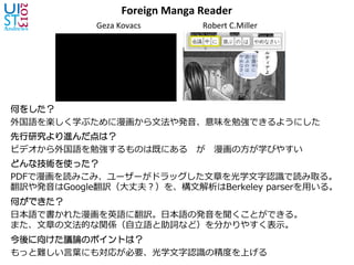 Foreign	
  Manga	
  Reader	
Geza	
  Kovacs 	
   	
  Robert	
  C.Miller	
何をした？
外国語を楽しく学ぶために漫画から⽂文法や発⾳音、意味を勉強できるようにした
先行研究より進んだ点は？
ビデオから外国語を勉強するものは既にある 　が 　漫画の⽅方が学びやすい
どんな技術を使った？
PDFで漫画を読みこみ、ユーザーがドラッグした⽂文章を光学⽂文字認識識で読み取る。
翻訳や発⾳音はGoogle翻訳（⼤大丈夫？）を、構⽂文解析はBerkeley  parserを⽤用いる。
何ができた？
⽇日本語で書かれた漫画を英語に翻訳。⽇日本語の発⾳音を聞くことができる。
また、⽂文章の⽂文法的な関係（⾃自⽴立立語と助詞など）を分かりやすく表⽰示。
今後に向けた議論のポイントは？
もっと難しい⾔言葉葉にも対応が必要、光学⽂文字認識識の精度度を上げる
 