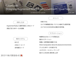 201211106 河原圭佑 #2 (鬼)
CyberCode:
Designing Augmented Reality Environmentswith Visual Tags
Jun Rekimoto Yuji Ayatsuka
何をしたか
DARE 2000
Augmented Realty に適用可能な二次元コード
(現在で言うARマーカ)を提案.
他のシステム
RFタグ
2次元バーコード
赤外線IDコード
メリット
印刷できる
カメラの解像度が低い モバイル端末でも使用可能
カメラからの3次元的な位置が計測可能.
アプリケーション
物理的なものにリンクを埋め込む
屋内ナビゲーション
映像に 注釈情報を重畳させる
Direct manipulation device for physical environments
テレビにARマーカを表示する
ユビキタス・コンピューティング
紙から三次元的に像を映し出す
 