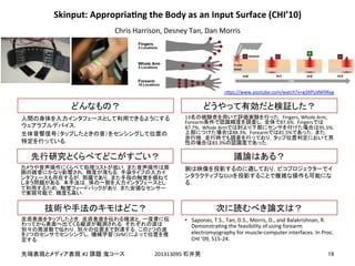 !
!
#2! 201313095!
!
	
	
2
2 SVM
13 Fingers,!Whole!Arm,!
Forearm 87.6% Fingers
87.7% Whole!Arm 95.5%
88.3% Forearm 81.5%
83.3%
GUI
•  Saponas,!T.S.,!Tan,!D.S.,!Morris,!D.,!and!Balakrishnan,!R.!
DemonstraEng!the!feasibility!of!using!forearm!
electromyography!for!muscle-computer!interfaces.!In!Proc.!
CHI!’09,!515-24.!
Skinput:&AppropriaEng&the&Body&as&an&Input&Surface&(CHI’10)
Chris!Harrison,!Desney!Tan,!Dan!Morris
h]ps://www.youtube.com/watch?v=g3XPUdW9Ryg
 