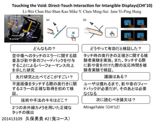 Touching	
  the	
  Void:	
  Direct-­‐Touch	
  Interac4on	
  for	
  Intangible	
  Displays(CHI’10)
Li-Wei Chan Hui-Shan Kao Mike Y. Chen Ming-Sui Jane Yi-Ping Hung
201413109　久保勇貴 #2（鬼コース）	
どんなもの？	
空中像へのタッチのエラーに関する調
査及び影や音のフィードバックを付与
することによるパーフォーマンス向上
を示した研究	
先行研究と比べてどこがすごい？	
平面画像をタッチする際の奥行きに関
するエラーの正確な取得を初めて検
証。	
技術や手法のキモはどこ？	
２つの赤外線カメラを用いた正確な
タッチの検出	
どうやって有効だと検証した？	
タッチ時の奥行きの正確さに関する被
験者実験を実施。また、タッチする際
に影や音を付けた際の反応時間を被
験者実験で検証。	
議論はある？	
ユーザは慣れるまで、影や音のフィー
ドバックが必要だが、そのあとは必要
なくなる	
次に読むべき論文は？	
MirageTable	
  （CHI'12） 	
 