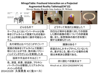 MirageTable:	
  Freehand	
  Interac4on	
  on	
  a	
  Projected	
  
	
  Augmented	
  Reality	
  Tabletop(CHI’12)
Hrvoje Benko Ricardo Jota Andrew D. Wilson
201413109　久保勇貴 #2（鬼コース）	
どんなもの？	
テーブル上においてバーチャルな物
体をリアルタイムで現実でものを動か
すことと同様な動作に操作可能なシス
テム	
  
先行研究と比べてどこがすごい？	
現実の物体をリアルタイムで画面に
取りこむことができ、質の高いフリー
ハンドインタラクションを実現した点	
技術や手法のキモはどこ？	
色、深度、前景、頭追跡、プロキシ
パーティクルを駆使したリアルタイム
メッシュの作成	
どうやって有効だと検証した？	
凹凸など例外な表面に対しての投影
した際の画像の質についての評価実
験。また、仮想物体の奥行き知覚に
関する実験も行った	
議論はある？	
前面のみしかキャプチャしていないた
め、差が生じる。握っている場所の再
現は未解決な課題である。	
次に読むべき論文は？	
Hirsch	
  et	
  al.	
  2014	
  (SIGGRAPH’14)	
 