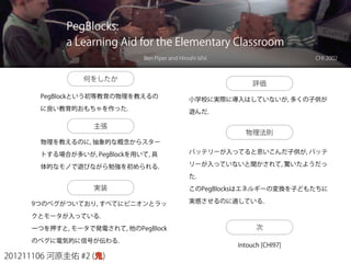 201211106 河原圭佑 #2 (鬼)
PegBlocks:
a Learning Aid for the Elementary Classroom
Ben Piper and Hiroshi Ishii CHI 2002
何をしたか
PegBlockという初等教育の物理を教えるの
に良い教育的おもちゃを作った.
主張
物理を教えるのに, 抽象的な概念からスター
トする場合が多いが, PegBlockを用いて, 具
体的なモノで遊びながら勉強を初められる.
実装
9つのペグがついており, すべてにピニオンとラッ
クとモータが入っている.
一つを押すと, モータで発電されて, 他のPegBlock
のペグに電気的に信号が伝わる.
評価
小学校に実際に導入はしていないが, 多くの子供が
遊んだ.
物理法則
バッテリーが入ってると思いこんだ子供が, バッテ
リーが入っていないと聞かされて, 驚いたようだっ
た.
このPegBlocksはエネルギーの変換を子どもたちに
実感させるのに適している.
次
Intouch [CHI97]
 
