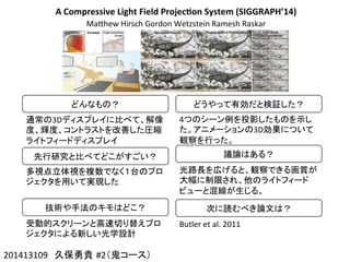 A	
  Compressive	
  Light	
  Field	
  Projec4on	
  System	
  (SIGGRAPH’14)
MaChew	
  Hirsch	
  Gordon	
  Wetzstein	
  Ramesh	
  Raskar
201413109　久保勇貴 #2（鬼コース）	
どんなもの？	
通常の3Dディスプレイに比べて、解像
度、輝度、コントラストを改善した圧縮
ライトフィードディスプレイ	
先行研究と比べてどこがすごい？	
多視点立体視を複数でなく１台のプロ
ジェクタを用いて実現した	
技術や手法のキモはどこ？	
受動的スクリーンと高速切り替えプロ
ジェクタによる新しい光学設計	
どうやって有効だと検証した？	
4つのシーン例を投影したものを示し
た。アニメーションの3D効果について
観察を行った。	
議論はある？	
光路長を広げると、観察できる画質が
大幅に制限され、他のライトフィード
ビューと混線が生じる。	
次に読むべき論文は？	
Butler	
  et	
  al.	
  2011	
 