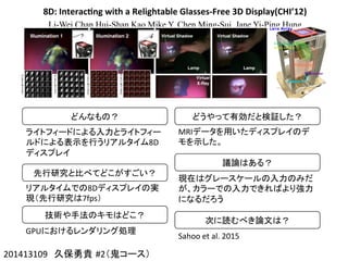 8D:	
  Interac4ng	
  with	
  a	
  Relightable	
  Glasses-­‐Free	
  3D	
  Display(CHI’12)
Li-Wei Chan Hui-Shan Kao Mike Y. Chen Ming-Sui Jane Yi-Ping Hung
201413109　久保勇貴 #2（鬼コース）	
どんなもの？	
ライトフィードによる入力とライトフィー
ルドによる表示を行うリアルタイム8D
ディスプレイ	
先行研究と比べてどこがすごい？	
リアルタイムでの8Dディスプレイの実
現（先行研究は7fps）	
技術や手法のキモはどこ？	
GPUにおけるレンダリング処理	
どうやって有効だと検証した？	
MRIデータを用いたディスプレイのデ
モを示した。	
議論はある？	
現在はグレースケールの入力のみだ
が、カラーでの入力できればより強力
になるだろう	
次に読むべき論文は？	
Sahoo	
  et	
  al.	
  2015	
 