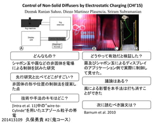 Control	
  of	
  Non-­‐Solid	
  Diﬀusers	
  by	
  Electrosta4c	
  Charging	
  (CHI’15)
Deepak Ranjan Sahoo, Diego Martinez Plasencia, Sriram Subramanian
201413109　久保勇貴 #2（鬼コース）	
どんなもの？	
シャボン玉や霧などの非固体を電場
による制御を試みた研究	
先行研究と比べてどこがすごい？	
非固体の形や位置の制御法を提案し
た点	
技術や手法のキモはどこ？	
[Intra	
  et	
  al.	
  11]中の“wire-­‐to-­‐
Cylinde”を用いたエアゾール粒子の帯
電	
  
どうやって有効だと検証した？	
霧及びシャボン玉によるディスプレイ
のアプリケーション例で実際に制御し
て見せた。	
議論はある？	
風による影響を本手法は打ち消すこ
とができた	
次に読むべき論文は？	
Barnum	
  et	
  al.	
  2010	
 