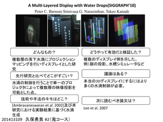 A	
  Mul4-­‐Layered	
  Display	
  with	
  Water	
  Drops(SIGGRAPH’10)
Peter C. Barnum Srinivasa G. Narasimhan, Takeo Kanade
201413109　久保勇貴 #2（鬼コース）	
どんなもの？	
複数層の落下水滴にプロジェクション
マッピングを行いディスプレイとした研
究	
先行研究と比べてどこがすごい？	
水滴の制御を行うことで単一のプロ
ジェクタによって複数層の映像投影を
可能とした点。	
技術や手法のキモはどこ？	
[Ambravaneswaran	
  et	
  al.	
  2002]及び本
研究における実験結果に基づく水滴
生成	
どうやって有効だと検証した？	
複数のディスプレイ例を示した。	
  
例）顔の投影、水槽シミュレータなど	
議論はある？	
本当の3Dディスプレイにするにはより
多くの水滴制御が必要。	
次に読むべき論文は？	
Lee	
  et	
  al.	
  2007	
 