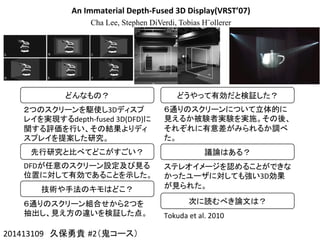 An	
  Immaterial	
  Depth-­‐Fused	
  3D	
  Display(VRST’07)
Cha Lee, Stephen DiVerdi, Tobias H¨ollerer
201413109　久保勇貴 #2（鬼コース）	
どんなもの？	
２つのスクリーンを駆使し3Dディスプ
レイを実現するdepth-­‐fused	
  3D(DFD)に
関する評価を行い、その結果よりディ
スプレイを提案した研究。	
先行研究と比べてどこがすごい？	
DFDが任意のスクリーン設定及び見る
位置に対して有効であることを示した。	
技術や手法のキモはどこ？	
６通りのスクリーン組合せから２つを
抽出し、見え方の違いを検証した点。	
どうやって有効だと検証した？	
６通りのスクリーンについて立体的に
見えるか被験者実験を実施。その後、
それぞれに有意差がみられるか調べ
た。	
  
議論はある？	
ステレオイメージを認めることができな
かったユーザに対しても強い3D効果
が見られた。	
次に読むべき論文は？	
Tokuda	
  et	
  al.	
  2010	
 