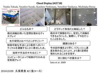 Cloud	
  Display	
  (ACE’10)
Yutaka Tokuda, Yasuhiro Suzuki, Kunihiro Nishimura, Tomohiro Tanikawa, Michitaka Hirose
201413109　久保勇貴 #2（鬼コース）	
どんなもの？	
煙の渦輪を用いた空間を埋めるディ
スプレイ	
先行研究と比べてどこがすごい？	
制御可能な手法により高所へのパー
ティクルを運搬することに着目した点。	
技術や手法のキモはどこ？	
コンピュータによって制御が行われる
空気砲アレイ	
どうやって有効だと検証した？	
箱の中で実験を行い、安定して渦輪を
できるようにした。実際に、デモを行っ
たことを示した。	
議論はある？	
今の試作機をより早く、リフレッシュ速
度を高めることにより、より濃く空間を
埋められることを目指す。	
次に読むべき論文は？	
Sato	
  et	
  al.	
  2009	
 