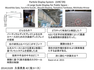 Par]cle	
  Display	
  System　(JVRC'09)	
  
-­‐	
  A	
  Large	
  Scale	
  Display	
  for	
  Public	
  Space	
  -­‐
Munehiko	
  Sato,	
  Yasuhiro	
  Suzuki	
  ,	
  Atsushi	
  Hiyama,	
  Tomohiro	
  Tanikawa,	
  Michitaka	
  Hirose
201413109　久保勇貴 #2（鬼コース）	
どんなもの？	
パーティクルディスプレイによる公共
スペースのための大画面ディスプレイ
の提案	
先行研究と比べてどこがすごい？	
公共スペースにおける要求と制限に
基づいたシステムを提案した点	
技術や手法のキモはどこ？	
実験に基づく表示画像のスクロール
時間の制御	
どうやって有効だと検証した？	
Aという文字の知覚実験によって最適
な点滅周期の調査を行った。	
議論はある？	
現在の試作機を組合せより高解像度
にする必要がある。	
次に読むべき論文は？	
Kwon	
  et	
  al.	
  2015	
 