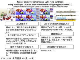 Tensor	
  Displays:	
  Compressive	
  Light	
  Field	
  Synthesis	
  
using	
  Mul4layer	
  Displays	
  with	
  Direc4onal	
  Backligh4ng(SIGGRAPH’12)
Gordon	
  Wetzstein	
  Douglas	
  Lanman	
  MaChew	
  Hirsch	
  Ramesh	
  Raskar
201413109　久保勇貴 #2（鬼コース）	
どんなもの？	
視点によって異なる立体映像を見るこ
とができる複数の層からなるディスプ
レイ	
先行研究と比べてどこがすごい？	
既存の手法を合成したcomputa(onal	
  
displaysというディスプレイの新しいフ
レームワークを提案した	
技術や手法のキモはどこ？	
時分割で視差マスクを表示することで、
ユーザの視線ごとに立体像を表現す
る。	
どうやって有効だと検証した？	
通常のディスプレイ、３層LCD、LCD及
び指向性バックライトの例による比較。	
  
	
  
議論はある？	
波紋を含むこと、色チャンネルが悪影
響を与える、相互反射、不均一などの
問題が見られた。	
次に読むべき論文は？	
Matoba	
  et	
  al.	
  12	
 