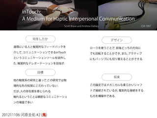 201211106 河原圭佑 #2 (鬼)
inTouch:
A Medium for Haptic Interpersonal Communication
Scott Brave and Andrew Dahley CHI 1997
何をしたか
遠隔にいる人と触覚的なフィードバックを
介して, コミュニケーションできるinTouch
というコミュニケーションツールを試作し
た. 触覚的なテレポーテーションを目指す.
目標
他の触覚系の研究と違って,この研究では物
理的な形の知覚にこだわっていない.
だが, 人の存在感を感じられる.
触れるということは親密なコミュニケーショ
ンの場面で多い.
デザイン
ローラを使うことで, 前後どっちの方向に
でも回転することができ, また, アクティブ
にもパッシブにも切り替えることができる.
将来
この論文ではメカニカルな柔らかいシャフ
トで接続されているが, 電気的な接続をする
ものを構築中である.
 