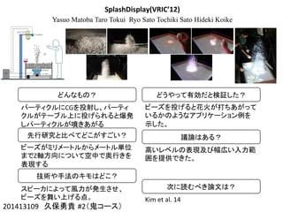 SplashDisplay(VRIC’12)
Yasuo Matoba Taro Tokui Ryo Sato Tochiki Sato Hideki Koike
201413109　久保勇貴 #2（鬼コース）	
どんなもの？	
パーティクルにCGを投射し、パーティ
クルがテーブル上に投げられると爆発
しパーティクルが噴きあがる	
先行研究と比べてどこがすごい？	
ビーズがミリメートルからメートル単位
までZ軸方向について空中で奥行きを
表現する	
技術や手法のキモはどこ？	
スピーカによって風力が発生させ、
ビーズを舞い上げる点。	
どうやって有効だと検証した？	
ビーズを投げると花火が打ちあがって
いるかのようなアプリケーション例を
示した。	
議論はある？	
高いレベルの表現及び幅広い入力範
囲を提供できた。	
次に読むべき論文は？	
Kim	
  et	
  al.	
  14	
 