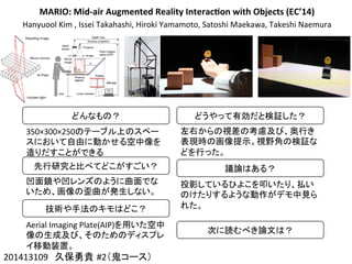 MARIO:	
  Mid-­‐air	
  Augmented	
  Reality	
  Interac4on	
  with	
  Objects	
  (EC’14)
Hanyuool	
  Kim	
  ,	
  Issei	
  Takahashi,	
  Hiroki	
  Yamamoto,	
  Satoshi	
  Maekawa,	
  Takeshi	
  Naemura
201413109　久保勇貴 #2（鬼コース）	
どんなもの？	
350×300×250のテーブル上のスペー
スにおいて自由に動かせる空中像を
造りだすことができる	
先行研究と比べてどこがすごい？	
凹面鏡や凹レンズのように曲面でな
いため、画像の歪曲が発生しない。	
技術や手法のキモはどこ？	
Aerial	
  Imaging	
  Plate(AIP)を用いた空中
像の生成及び、そのためのディスプレ
イ移動装置。	
どうやって有効だと検証した？	
左右からの視差の考慮及び、奥行き
表現時の画像提示。視野角の検証な
どを行った。	
  
	
議論はある？	
投影しているひよこを叩いたり、払い
のけたりするような動作がデモ中見ら
れた。	
次に読むべき論文は？	
 