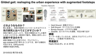 Gilded gait: reshaping the urban experience with augmented footsteps	
Yuichiro Takeuchi	
どのようなものか？
靴に装着し、地面の触感をコントロールするデバイス
先行研究と比べてどこがすごいか？
単独で動作しなかったり、特定の環境のみでしか動作
しなかったりする→靴単体で動作。環境に依存しない
技術や手法のキモ
6個の振動パネルを取り付け、ゲルでカバー。
app modulesを取り替えることができ、様々な機能を
付加できる（GPS,sound)
4種類の地面を再現。
•  Hard Ground : 振動させない
•  Soft Ground : すべてのパネルを振動
•  Bumpy Ground : ジグザグに振動
•  Godzilla : 全てのパネルを振動、何回か繰り返す
課題
モーターを使っているため、波形をプログラミングで
きない。→圧電素子を使用する。
関連論文
Haptic Shoes [Fu, et al. 2010]
2015/05/22 橋爪智 #2鬼
 