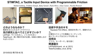 STIMTAC, a Tactile Input Device with Programmable Friction	
Michel Amberg , Frédéric Giraud , Betty Semail , Paolo Olivo , Géry Casiez , Nicolas Roussel	
どのようなものか？
触感を与えられるタッチデバイス
先行研究と比べてどこがすごいか？
LATPaD : サイズ大きい。ノイズが大きい
TeslaTouch : 高い電圧付加が必要。GNDに接続しなけ
ればいけない
技術や手法のキモ
「Squeeze Film Effect」超音波を用いて、振動を与え
る。
圧電性セラミックを電極にコーディング。
指トラッキングは力センサを用いる
活用法
マウス。キーボード。絵を描く
関連論文
LATPaD[Vincent, et al. 2011]
TeslaTouch[Bau, et al. 2010]
2015/05/22 橋爪智 #2 鬼
 
