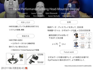 201211106 河原圭佑 #2 (鬼)
Facial Performance Sensing Head-Mounted Display
Hao Li  Laura Trutoiu  Kyle Olszewski  Lingyu Wei
Tristan Trutna  Pei-Lun Hsieh  Aaron Nicholls  Chongyang Ma
何をしたか
SIGGRAPH2015
https://www.youtube.com/watch?v=rgKkEnaaSDc
HMDを装着していても表情を計測できる
システムの提案, 構築
実装方法
HMDで隠れる部分
 → ひずみゲージ8つから機械学習
隠れていない部分(口など)
 → RGB-Dカメラ(Intel Realsense)で認識
処理
教師データ : ディスプレイを外して, 3D計測
特徴量ベクトル : ひずみゲージの値 + 口元の3D計測
線形回帰モデルを用いて
下式のT, Cを計算
x = T(
s
b
)+ c
Future work
ひずみゲージの数を増やして, より表現力を増やす.
EyeTrackerと組み合わせて, より表情らしく.
 