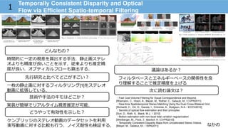 なかの
Temporally Consistent Disparity and Optical
Flow via Efficient Spatio-temporal Filtering1
技術や⼿手法のキモはどこか？
どんなもの？
先⾏行行研究と⽐比べてどこがすごい？
次に読む論論⽂文は？
どうやって有効性を⽰示した？
議論論はあるか？
時間的に⼀一定の視差を算出する⼿手法．静⽌止画ステレ
オよりも精度度が良良いことを⽰示す．従来よりも推定精
度度が良良い．オプティカルフローも算出する．
⼀一枚の静⽌止画に対するフィルタリング[1]をステレオ
動画に拡張している．
ケンブリッジのステレオ動画のデータセットを利利⽤用
実写動画に対する⽐比較も⾏行行う．ノイズ耐性も検証する．
フィルタベースとエネルギーベースの関係性を良良
り理理解することで推定精度度を上げる
実装が簡単でリアルタイム視差推定が可能．
・Fast Cost-Volume Filtering for Visual Correspondence and Beyond.
[Rhemann, C., Hosni, A., Bleyer, M., Rother, C., Gelautz, M. / CVPR2011]
・Real-time Spatiotemporal Stereo Matching Using the Dual-Cross-Bilateral Grid
[Richardt, C., Orr, D., Davies, I., Criminisi, A., Dodgson, N.A. / ECCV2010]
・Secrets of optical flow estimation and their principles
[Sun, D., Roth, S., Black, M.J.: / 2010]
・Motion estimation with non-local total variation regularization
[Werlberger, M., Pock, T., Bischof, H / CVPR2010]
・Temporally Consistent Disparity Maps from Uncalibrated Stereo Videos.
[Bleyer, M., Gelatuz, M.: / ISPA2011]
 