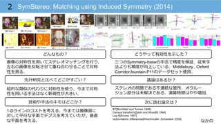 なかの
SymStereo: Matching using Induced Symmetry (2014)2
技術や⼿手法のキモはどこか？
どんなもの？
先⾏行行研究と⽐比べてどこがすごい？
次に読む論論⽂文は？
どうやって有効性を⽰示した？
議論論はあるか？
画像の対称性を⽤用いてステレオマッチングを⾏行行う．
左右の画像を反転させて重ね合わせることで対称
性を測る．
絵的な類似の代わりに対称性を使う．今まで対称
性を⽤用いる⼿手法はなく新規性が⼤大きい．
三つのSymmetry-baseの⼿手法で精度度を検証．従来⼿手
法よりも精度度が向上している．Middlebury , Oxford
Corridor,fountain-P11のデータセット使⽤用．
ステレオの問題である不不連続な箇所、オクルー
ジョン部分は未解決である．演算時間はやや増加．
1-Dラインのコストを考える．今までは撮像⾯面に
対して平⾏行行な平⾯面でデプスを考えていたが，垂直
な平⾯面を考える．
BT[Birchfield and Tomasi 1998]
Census transform[Zabih and Woodfill 1994]
Log N[Kovesi 1997]
radio-metoric differences[Hirschmuller ,Scharstein 2009]
 