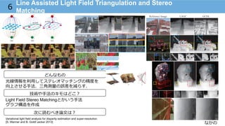 なかの
Line Assisted Light Field Triangulation and Stereo
Matching
6
どんなもの
技術や⼿手法のキモはどこ？
次に読むべき論論⽂文は？
光線情報を利利⽤用してステレオマッチングの精度度を
向上させる⼿手法．三⾓角測量量の誤差を減らす．
Light Field Stereo Matchingとかいう⼿手法
グラフ構造を作成
Variational light field analysis for disparity estimation and super-resolution.
[S. Wanner and B. Goldl¨uecke/ 2013]
 
