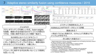 なかの
Adaptive stereo similarity fusion using confidence measures / 20157
どんなもの
先⾏行行研究と⽐比べてどこがすごい？
技術や⼿手法のキモはどこ？
どうやって有効性を⽰示した？
議論論はある？
次に読むべき論論⽂文は？
ステレオマッチングの新しい⽅方式，fusion weights
を提案．複数の⼿手法を組み合わせてコスト計算を⾏行行
う⼿手法．付録に既存⼿手法のコスト関数⼀一覧あり．
パラメータに依存する⼿手法を⽤用いないことで⾼高速化
を図っている．
⼀一つのアルゴリズムでは異異なる特性を持つ領領域全て
に対して適切切なマッチングはできない．複数を組み
合わせることでそれを補う．13種と多い．
middleburyとKITTIのデータセットで評価
⼀一枚あたり0.3sと⾼高速だが，0.01sとより⾼高速なアル
ゴリズムが存在する．
・Segment-based stereo matching using belief propagation and a self-adapting dissimilarity measure
[A. Klaus, M. Sormann, K. Karner / ICPR2006]
・On building an accurate stereo matching system on graphics hardware
[X. Mei, X. Sun, M. Zhou, S. Jiao, H. Wang, X. Zhang / ICCV2011]
・Similarity measures for depth estimation
[K. Wegner, O. Stankiewicz / 3DTV-CON2009]
・On accurate dense stereo-matching using a local adaptive multi-cost approach
[C. Stentoumis, L. Grammatikopoulos, I. Kalisperakis, G. Karras / ISPRS2014]
・A quantitative evaluation of confidence measures for stereo vision
[X. Hu, P. Mordohai / PAMI2012]
 