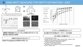 なかの
SIMILARITY MEASURE FOR DEPTH ESTIMATIOM / 20098
どんなもの
技術や⼿手法のキモはどこ？
どうやって有効性を⽰示した？
次に読むべき論論⽂文は？
4種類の視差推定アルゴリズムを組み合わせている．
類似度度の選択性の解析．
Belief Propagationの枠組みを⽤用いる．
名古屋⼤大学の多視点データベースを利利⽤用
・HHI Test Material for 3D Video
[I. Feldmann, M. Muller, F. Zilly, R. Tanger, A. Smolic,P. Kauff, T. Wiegand / 2008]
・  Multiview Video Test Sequence and Camera Parameters
[Yo-Sung Ho, Eun-Kyung Lee, and Cheon Lee / 2008]
・ 1D Parallel Test Sequences for MPEG-FTV
[M. Tanimoto, T. Fujii, N. Fukushima / 2008]
・Non-parametric Local Transforms for Computing Visual Correspondence
[R. Zabih, J. Woodfill / 1994]
 
