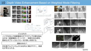 なかの
Depth Video Enhancement Based on Weighted Mode Filtering10
どんなもの
議論論はある？
ノイズを含んだ低解像度度のデプスマップの質を⾼高め
る⼿手法（超解像度度とデノイズ）．時間⽅方向も使⽤用，
簡単なオプティカルフローを計算し利利⽤用する．
⾮非反復復アルゴリズムのためGPUに載せやすく，⾼高速
化が考えられる．
 