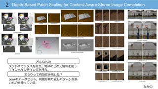 なかの
Depth-Based Patch Scaling for Content-Aware Stereo Image Completion2
どんなもの
どうやって有効性を⽰示した？
ステレオでデプスを取り，物体の三次元情報を使っ
てインペインティングを⾏行行う．
bookのデータセット，背景が繰り返しパターンが多
いものを使っている．
 