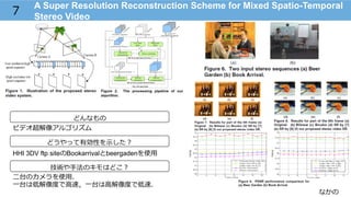 なかの
A Super Resolution Reconstruction Scheme for Mixed Spatio-Temporal
Stereo Video
7
どんなもの
技術や⼿手法のキモはどこ？
ビデオ超解像アルゴリズム
⼆二台のカメラを使⽤用．
⼀一台は低解像度度で⾼高速，⼀一台は⾼高解像度度で低速．
HHI 3DV ftp siteのBookarrivalとbeergadenを使⽤用
どうやって有効性を⽰示した？
 
