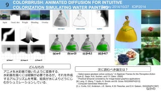 なかの
COLORBRUSH: ANIMATED DIFFUSION FOR INTUITIVE
COLORIZATION SIMULATING WATER PAINTING9
どんなもの
アニメを⽔水彩画で描いたように変換する．
⽔水彩画を描くには経験が必要であるが，それを作成
するアルゴリズムを考案．絵具が⽔水によりどうにじ
むかシュミレーションしている．
Disney 2014/10/27 ICIP2014
次に読むべき論論⽂文は？
・Gabor-space geodesic active contours,” In Algebraic Frames for the Perception-Action
Cycle [C. Sagiv, N.A. Sochen, and Y.Y. Zeevi ./2000]
・Practical temporal consistency for image-based graphics applications
[M. Lang, O. Wang, T. Aydin, A. Smolic and M. Gross /SIGGRAPH2012]
・Computer-Generated Watercolor
[C.J. Curtis, S.E. Anderson, J.E. Seims, K.W. Fleischer, and D.H. Salesin, /SIGGRAPH1997]
 