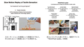 スローモーションを映像という視覚だけでなく、
手にあたるという触覚においても再現する。
非エンジニアにも使いやすい、触覚デバイス
「TECHTILE toolkit」の開発
 