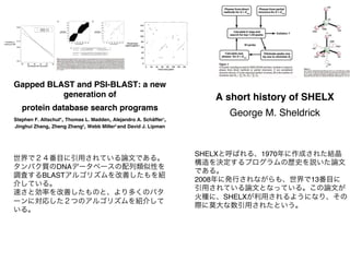 Gapped BLAST and PSI-BLAST: a new
generation of
protein database search programs
Stephen F. Altschul*, Thomas L. Madden, Alejandro A. Schäffer1
,
Jinghui Zhang, Zheng Zhang2
, Webb Miller2
and David J. Lipman
世界で２４番目に引用されている論文である。
タンパク質のDNAデータベースの配列類似性を
調査するBLASTアルゴリズムを改善したもを紹
介している。
速さと効率を改善したものと、より多くのパタ
ーンに対応した２つのアルゴリズムを紹介して
いる。
A short history of SHELX
George M. Sheldrick
SHELXと呼ばれる、1970年に作成された結晶
構造を決定するプログラムの歴史を説いた論文
である。
2008年に発行されながらも、世界で13番目に
引用されている論文となっている。この論文が
火種に、SHELXが利用されるようになり、その
際に莫大な数引用されたという。
 