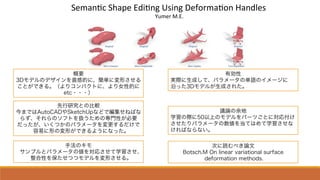!"#$%&'(!)$*"(+,-&%.(/0-%.(1"234#$&3%(5$%,6"0(
(78#"4(9:+:
概要
3Dモデルのデザインを直感的に、簡単に変形させる
ことができる。（よりコンパクトに、より女性的に
etc・・・）
先行研究との比較
今まではAutoCADやSketchUpなどで編集せねばな
らず、それらのソフトを扱うための専門性が必要
だったが、いくつかのパラメータを変更するだけで
容易に形の変形ができるようになった。
手法のキモ
サンプルとパラメータの値を対応させて学習させ、
整合性を保たせつつモデルを変形させる。
有効性
実際に生成して、パラメータの単語のイメージに
沿った3Dモデルが生成された。
議論の余地
学習の際に50以上のモデルをパーツごとに対応付け
させたりパラメータの数値を当てはめて学習させな
ければならない。
次に読むべき論文
Botsch.M On linear variational surface
deformation methods.
 