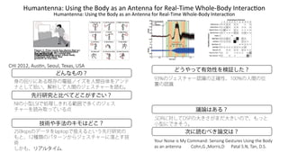 !"#$%&'%%$()*+,%-)&.')/012)$+)$%)3%&'%%$)405)6'$789,#'):.07'8/012);%&'5$<=0%
先行研究と比べてどこがすごい？
どんなもの？
技術や手法のキモはどこ？
どうやって有効性を検証した？
議論はある？
次に読むべき論文は？
身の回りにある既存の電磁ノイズを人間自体をアンテ
ナとして拾い、解析して人間のジェスチャーを読む。
NIの小型LSIで処理しきれる範囲で多くのジェス
チャーを読み取っている点
250kspsのデータをlaptopで扱えるという先行研究の
もと、12種類のパターンからジェスチャーに落とす技
術
しかも、リアルタイム.
93%のジェスチャー認識の正確性、100%の人間の位
置の認識
.SDRに対してDSPの大きさがまだ大きいので、もっと
小型にできそう。
N653(O6%8.(%8(A0(F677"&<P(:.&8%&'(Q.8453.8(B8%&'(4;.(G6<0(
"8("&("&4.&&"(((((((((F6;&1QR1A633%819((((((E"4"#(:RO1(S"&1(9R:R
!"#$%&'%%$()*+,%-)&.')/012)$+)$%)3%&'%%$)405)6'$789,#'):.07'8/012);%&'5$<=0%
FHI(JKLJ1(T58U&1(:.65#1(S.V"81(B:T
Figure 1: Prior work has shown that we
can use the body
as an antenna to turn uninstrumented
walls into interac-
tive surfaces [3]. We extend this
technique and show that
we can sense free-space whole-body
gestures in real time.
 