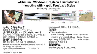 wUbi-Pen : Windows Graphical User Interface
Interacting with Haptic Feedback Stylus
Ki-Uk Kyung , Jun-Young Lee
どのようなものか？
鉛筆タイプの触覚インターフェース
先行研究と比べてどこがすごいか？
ディスプレイに装置が組み込まれているわけではない
ので、各端末ごとに適応させる必要はない
技術や手法のキモ
様々な触覚を一つのデバイスに搭載した。
vibrator, impact(linear vibrator), speaker, texture(3*3
pin array), microphone
Type 2はtexture feedbackをなくした代わりに
microphoneを搭載し、軽量化をした。
活用法
●Windows Interface
Button Clicking : impact, Menu Selection :  
vibration and impact , Scroll : tactile bit etc..
●pin array を使用することで、tactile pattern
displayが実現できる
関連研究
Ubi-Pen [Kyung & Lee, 2008].
2015/05/29 橋爪智 #3鬼
 