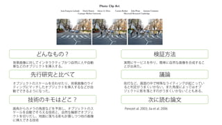 どんなもの？
先行研究と比べて
技術のキモはどこ？
検証方法
議論
次に読む論文
背景画像に対してインタラクティブかつ自然に人や自動
車などのオブジェクトを挿入する。
オブジェクトのスケールを合わせたり、背景画像のライ
ティングにマッチしたオブジェクトを挿入するなどが自
動でできるようになった。
画角からカメラの角度などを予測し、オブジェクトのス
ケールを自動でそろえる技術と、自然な輪郭でオブジェ
クトを切りだし、地面に落ちる影も計算しつつ他の画像
に挿入できる技術
実際にサービスを作り、簡単に自然な画像を合成するこ
とが出来た。
街灯など、画面の中で特殊なライティングが起こってい
ると判定がうまくいかない。また角度によってはオブ
ジェクトに影を落とすのがうまくいかないこともある。
Perezet al. 2003; Jia et al. 2006
 
