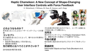 Haptic Chameleon: A New Concept of Shape-Changing
User Interface Controls with Force Feedback
G. Michelitsch, J. Williams, M. Osen, B. Jimenez, and S. Rapp
2015/05/29 橋爪智 #3鬼
どのようなものか？
形を変えることによるユーザーインターフェースの提
案
コンセプト
形と触覚を変えることによって、様々なものを便利に
するだろう。
•  実世界の物を真似して形が変わる。
•  選択肢の具現化
先行研究と比べてどこがすごいか？
それ自身の形が変わるだけでなく、ユーザーは掴むな
ど自由に扱っても構わない。
活用法
車の中のインターフェースがHaptic Chameleonであれ
ば、運転手は多くを見なくても操作ができる。
今後の展望
他の技術と組み合わせながらプロトタイプを作ってい
く
関連研究
Deformable Objects as Input Tools [Murakami et al.
 
