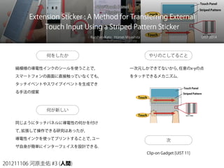 201211106 河原圭佑 #3 (人間)
Extension Sticker : A Method for Transferring External
Touch Input Using a Striped Pattern Sticker
Kunihiro Kato Homei Miyashita UIST 2014
何をしたか
縞模様の導電性インクのシールを使うことで,
スマートフォンの画面に直接触っていなくても,
タッチイベントやスワイプイベントを生成でき
る手法の提案
何が新しい
同じようにタッチパネルに導電性の何かを付け
て, 拡張して操作できる研究はあったが,
導電性インクを使ってプリントすることで, ユー
ザ自身が簡単にインターフェイスを設計できる.
やりのこしてること
一次元しかできてないから, 任意のx-yの点
をタッチできるメカニズム.
次
Clip-on Gadget [UIST 11]
 