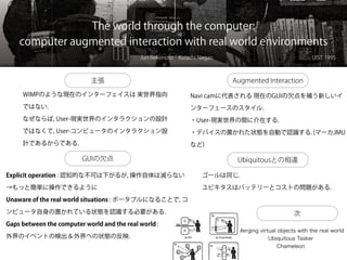 The world through the computer:
computer augmented interaction with real world environments
Jun Rekimoto Katashi Nagao UIST 1995
主張
WIMPのような現在のインターフェイスは 実世界指向
ではない.
なぜならば, User-現実世界のインタラクションの設計
ではなくて, User-コンピュータのインタラクション設
計であるからである.
GUIの欠点
Augmented Interaction
Navi camに代表される 現在のGUIの欠点を補う新しいイ
ンターフェースのスタイル.
・User-現実世界の間に介在する.
・デバイスの置かれた状態を自動で認識する. (マーカ,IMU
など)
Ubiquitousとの相違
ゴールは同じ.
ユビキタスはバッテリーとコストの問題がある.
次
Merging virtual objects with the real world
Ubiquitous Tasker
Chameleon
Merging virtual objects with the real world
Explicit operation : 認知的な不可は下がるが, 操作自体は減らない
→もっと簡単に操作できるように
Unaware of the real world situations : ポータブルになることで, コ
ンピュータ自身の置かれている状態を認識する必要がある.
Gaps between the computer world and the real world :
外界のイベントの検出 & 外界への状態の反映.
 