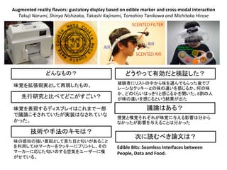 Augmented	
  reality	
  ﬂavors:	
  gustatory	
  display	
  based	
  on	
  edible	
  marker	
  and	
  cross-­‐modal	
  interac9on	
  
Takuji	
  Narumi,	
  Shinya	
  Nishizaka,	
  Takashi	
  Kajinami,	
  Tomohiro	
  Tanikawa	
  and	
  Michitaka	
  Hirose	
  	
  
先行研究と比べてどこがすごい？
どんなもの？
味覚を拡張現実として再現したもの。
技術や手法のキモは？
次に読むべき論文は？
議論はある？
どうやって有効だと検証した？
味覚を表現するディスプレイはこれまで一部
で議論こそされていたが実装はなされていな
かった。
味の感知の強い要因として見た目と匂いがあること
を利用してARマーカーをクッキーにプリントし、その
マーカーに応じた匂いのする空気をユーザーに嗅
がせている。
被験者にリストの中から味を選んでもらった後でプ
レーンなクッキーとの味の違いを感じるか、何の味
か、どのくらいはっきりと感じるかを聞いた。8割の人
が味の違いを感じるという結果が出た
視覚と嗅覚それぞれが味覚に与える影響は分から
なかったが影響を与えることは分かった
Edible	
  Bits:	
  Seamless	
  Interfaces	
  between	
  
People,	
  Data	
  and	
  Food.	
  
 