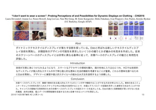 “I don’t want to wear a screen”: Probing Perceptions of and Possibilities for Dynamic Displays on Clothing - CHI2016
Laura Devendorf, Joanne Lo, Noura Howell, Jung Lin Lee, Nan-Wei Gong, M. Emre Karagozler, Shiho Fukuhara, Ivan Poupyrev, Eric Paulos, Kimiko Ryokai
(UC Barkeley, Google ATAP)
Abst
Introduction
Conclusion
ダイナミックテキスタイルディスプレイが果たす役割を探っている。Ebbと呼ばれる新しいテキスタイルディスプ
レイ技術を開発し，衣類固有のデザインの可能性を探求したいくつかの織りとかぎ編みの布見本を作成した。従来
のスクリーンベースのディスプレイとは非常に異なる基準に従って，衣類ベースのディスプレイの魅力と有用性を
評価した。
技術が次第に身につけられるようになり，スマートなアクセサリの領域を離れ，服の布地に入り込むにつれ，HCIでは技術的
なディスプレイが個人的なスタイルの中で育む個人的な意味と社会的機能を考慮することが重要。これらの意味を調べるため
にEbbを開発し，デザイナーに練習や個人的スタイルへの組み込み方法を説明するよう依頼した。
衣服ベースのディスプレイが，複雑で意味のある個人的なスタイルのシーンの中で機能することができる方法を明らかにした。意味のあるコミュ
ニケータとしての材料を取り入れたマテリアル中心の視点を採用することで，衣服にテクノロジーの認識を形作った連想を引き出すことができ
た。キャンバスの隠喩が日常使用のための衣類ベースのディスプレイの設計スペースを拡大しうる。Ebbの遅さと低解像度が思いがけない社会
的遭遇，皮肉な解説，個人データの瞑想経験を促進するために従事できるシナリオを想定した。
201611428 蛭子綾花 #2 (人間コース) 10
 