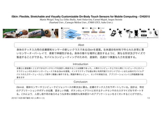 iSkin: Flexible, Stretchable and Visually Customizable On-Body Touch Sensors for Mobile Computing - CHI2015
Martin Weigel, Tong Lu, Gilles Bailly, Antti Oulasvirta, Carmel Majidi, Jurgen Steimle
(Saarland Univ., Carnegie Mellon Univ., CNRS LTCI, Aalto Univ.)
Abst
Introduction
Conclusion
身体のタッチ入力用の皮膚摩耗センサーの新しいクラスであるiSkinを提案。生体適合性材料で作られた非常に薄
いセンサーオーバーレイで，柔軟で伸縮性がある。身体の様々な場所に適合するように，異なる形状及びサイズで
製造することができる。モバイルコンピューティングのための，直接的，迅速かつ慎重な入力を促進する。
皮膚上に直接置くことができるタッチセンサを設計し実装することは困難であった。人間のコンピュータ上での人間とコンピュータとのイン
タラクションのためのインターフェースであるiSkinを提案。インタラクティヴな面は常に利用可能でスタンドアローンまたは他のモバイルデ
バイスの入力サーフェースとして素早く慎重に操作できる。関連作業のレビュー，センサの実装方法，アプリケーションレイと評価調査の結
果を示す
iSkinは，剛体センサーやコンピュータビジョンベースの解決法に優る。皮膚のタッチ入力をサポートしている。設計は，特定
のアプリケーションやボディの位置，望ましい外観，ボタンのレイアウトに対するタッチセンサのカスタマイズをサポートす
る。これにより，人差し指や耳の後ろのような非常に挑戦的な身体部分へのアプリケーションをさくせいすることができた。
201611428 蛭子綾花 #2 (人間コース) 13
 