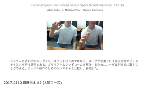 Personal Space: User Defined Gesture Space for GUI Interaction CHI ‘14
Alvin Jude , G. Michael Poor , Darren Guinness
201713110 齋藤圭汰 #2 (人間コース)
システムに合わせてユーザがジェスチャを行うのではなく、ユーザが定義した３次元空間でジェス
チャ入力を行う研究である。ゴリラアームシンドロームを解決するためにユーザは肘を机に置くこ
とができる。カーソル操作のためのジェスチャと比較し、評価した。
 