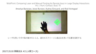 MultiPoint: Comparing Laser and Manual Pointing As Remote Input in Large Display Interactions
Int. J. Hum.-Comput. Stud. 70
Amartya Banerjee, Jesse Burstyn, Audrey Girouard, and Roel Vertegaal
201713110 齋藤圭汰 #2 (人間コース)
レーザを用いて手や指の動きをとらえ、遠方のスクリーンに遠近法を用いて位置を投影する
 