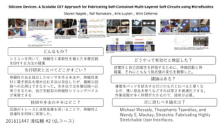 Silicone Devices: A Scalable DIY Approach for Fabricating Self-Contained Multi-Layered Soft Circuits using Microfluidics
201611447 清佑輔 #2 (仏コース)
Steven Nagels , Raf Ramakers , Kris Luyten , Wim Deferme
どんなもの？
どうやって有効だと検証した？
先行研究と比べてどこがすごい？
技術や手法のキモはどこ？
議論はある？
次に読むべき論文は？
伸縮性のある独立したセンサを作る手法や、伸縮性素
材に電子部品を埋め込む手法は存在したが、複雑な回
路への応用はできなかった。本手法では多層回路へ応
用できるため、自己完結型の伸縮性シリコンデバイス
が実現できる
回路のトレースに液体金属を用いることで、伸縮性と
誘導性を同時に実現した。
シリコンを用いて、伸縮性と柔軟性を備えた多層回路
をDIYする方法の提案
誘電性と自己回復性を評価するために、伸縮回数と伸
縮量、それにともなう抵抗値の変化を観察した。
導電性パッドを統合するだけのものと比べると厚くな
るが、薄い部品を使うなどすれば厚さを最適化できる。
作業段階が多く時間がかかるので、技術が必要。
Michael Wessely, Theophanis Tsandilas, and
Wendy E. Mackay. Stretchis: Fabricating Highly
Stretchable User Interfaces.
 