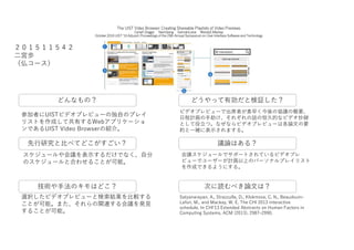 The UIST Video Browser: Creating Shareable Playlists of Video Previews
CarlaF.Griggio NamGiang GermánLeiva WendyE.Mackay
October 2016 UIST '16 Adjunct: Proceedings of the 29th Annual Symposium on User Interface Software and Technology
どんなもの？
先行研究と比べてどこがすごい？
どうやって有効だと検証した？
技術や手法のキモはどこ？ 次に読むべき論文は？
議論はある？
参加者にUISTビデオプレビューの独自のプレイ
リストを作成して共有するWebアプリケーショ
ンであるUIST Video Browserの紹介。
スケジュールや会議を表示するだけでなく、自分
のスケジュールと合わせることが可能。
選択したビデオプレビューと検索結果を比較する
ことが可能。また、それらの関連する会議を発見
することが可能。
ビデオプレビューで出席者が素早く今後の協議の概要、
日程計画の手助け、それぞれの話の恒久的なビデオ抄録
として役立つ。なぜならビデオプレビューは各論文の要
約と一緒に表示されまする。
会議スケジュールでサポートされているビデオプレ
ビューでユーザーが計画以上のパーソナルプレイリスト
を作成できるようにする。
Satyanarayan, A., Strazzulla, D., Klokmose, C. N., Beaudouin-
Lafon, M., and Mackay, W. E. The CHI 2013 interactive
schedule. In CHI’13 Extended Abstracts on Human Factors in
Computing Systems, ACM (2013), 2987–2990.
２０１５１１５４２
二宮歩
（仏コース）
 