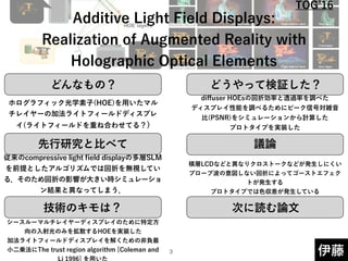 どんなもの？ どうやって検証した？
先行研究と比べて
技術のキモは？
議論
次に読む論文
伊藤
 
Additive Light Field Displays: 
Realization of Augmented Reality with
Holographic Optical Elements
ホログラフィック光学素子(HOE)を用いたマル
チレイヤーの加法ライトフィールドディスプレ
イ(ライトフィールドを重ね合わせてる？)
従来のcompressive light ﬁeld displayの多層SLM
を前提としたアルゴリズムでは回折を無視してい
る．そのため回折の影響が大きい時シミュレーショ
ン結果と異なってしまう．
シースルーマルチレイヤーディスプレイのために特定方
向の入射光のみを拡散するHOEを実装した 
加法ライトフィールドディスプレイを解くための非負最
小二乗法にThe trust region algorithm [Coleman and
Li 1996] を用いた
diﬀuser HOEsの回折効率と透過率を調べた 
ディスプレイ性能を調べるためにピーク信号対雑音
比(PSNR)をシミュレーションから計算した 
プロトタイプを実装した
積層LCDなどと異なりクロストークなどが発生しにくい 
プローブ波の意図しない回折によってゴーストエフェク
トが発生する 
プロトタイプでは色収差が発生している
!3
TOG 16
 